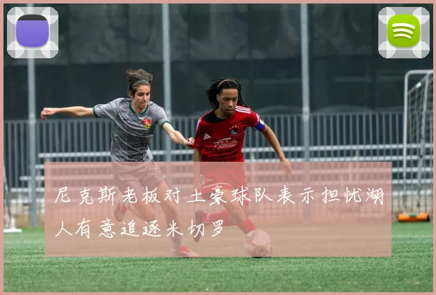 尼克斯老板对土豪球队表示担忧湖人有意追逐米切罗