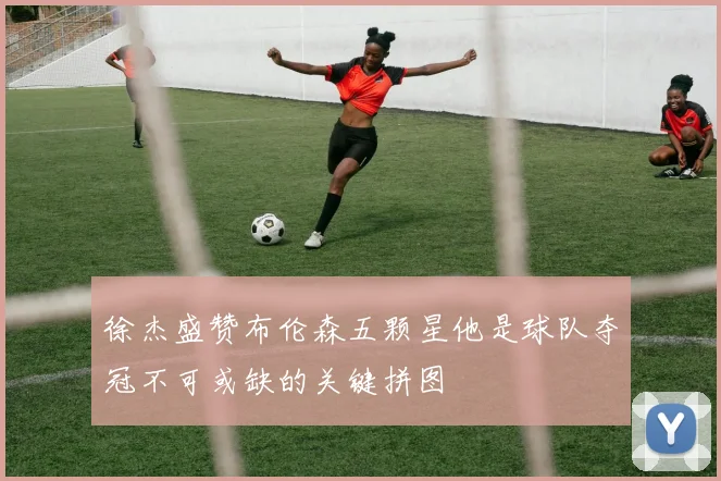 徐杰盛赞布伦森五颗星他是球队夺冠不可或缺的关键拼图