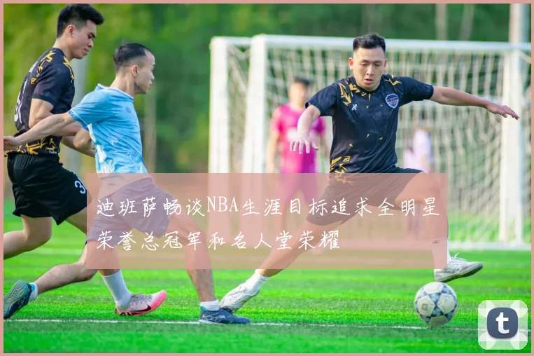 迪班萨畅谈NBA生涯目标追求全明星荣誉总冠军和名人堂荣耀