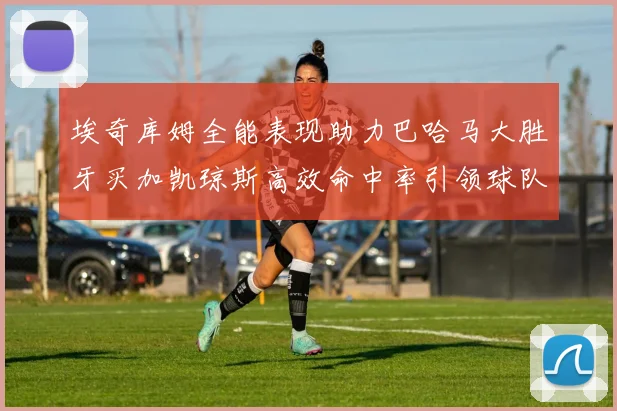 埃奇库姆全能表现助力巴哈马大胜牙买加凯琼斯高效命中率引领球队胜利