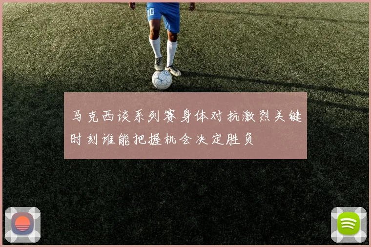 马克西谈系列赛身体对抗激烈关键时刻谁能把握机会决定胜负