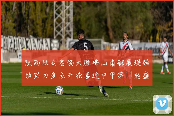 陕西联合客场大胜佛山南狮展现强劲实力多点开花喜迎中甲第11轮盛宴