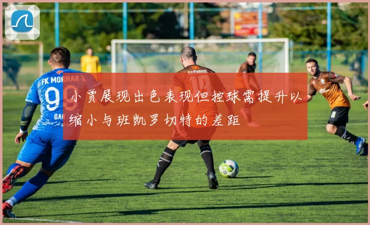 小贾展现出色表现但控球需提升以缩小与班凯罗切特的差距