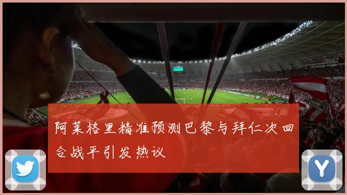 阿莱格里精准预测巴黎与拜仁次回合战平引发热议