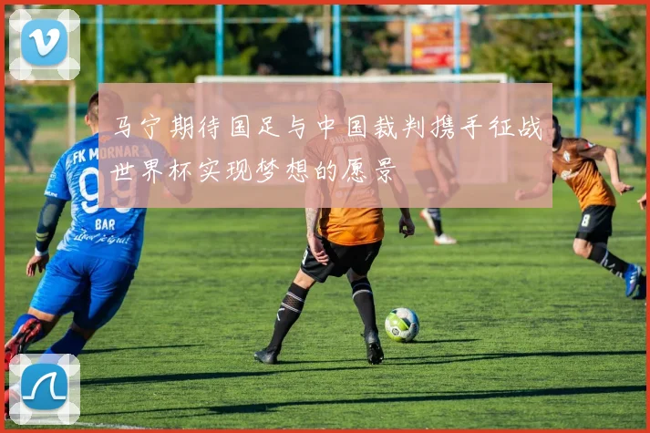 马宁期待国足与中国裁判携手征战世界杯实现梦想的愿景
