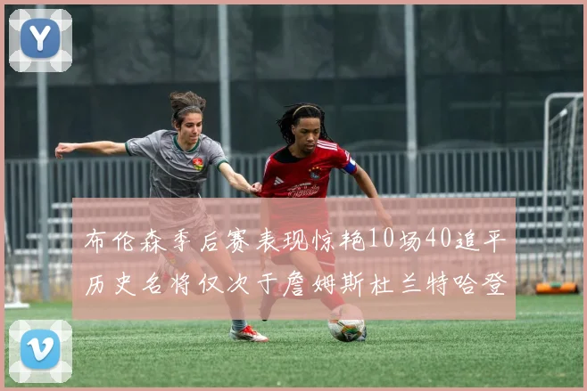 布伦森季后赛表现惊艳10场40追平历史名将仅次于詹姆斯杜兰特哈登