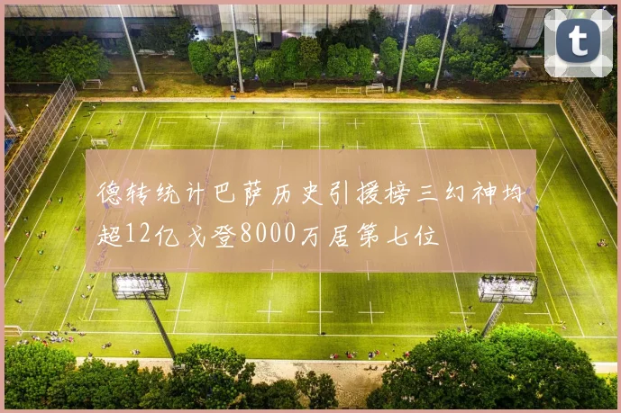 德转统计巴萨历史引援榜三幻神均超12亿戈登8000万居第七位