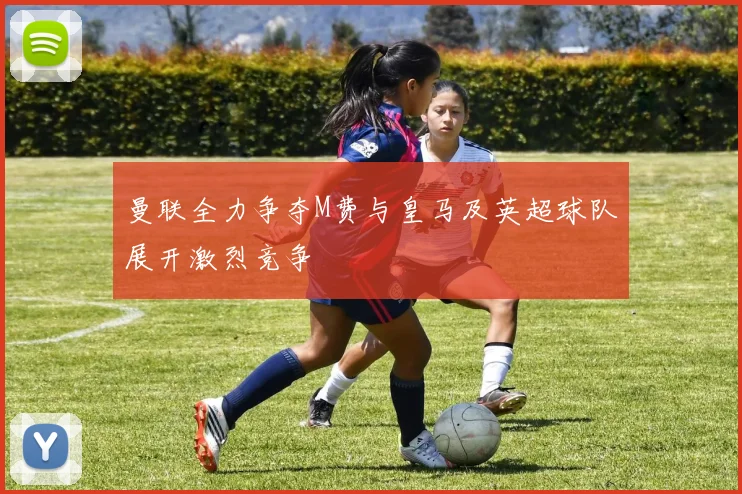 曼联全力争夺M费与皇马及英超球队展开激烈竞争