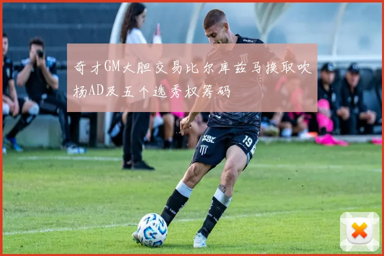 奇才GM大胆交易比尔库兹马换取吹杨AD及五个选秀权筹码