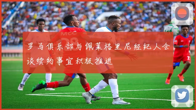 罗马俱乐部与佩莱格里尼经纪人会谈续约事宜积极推进