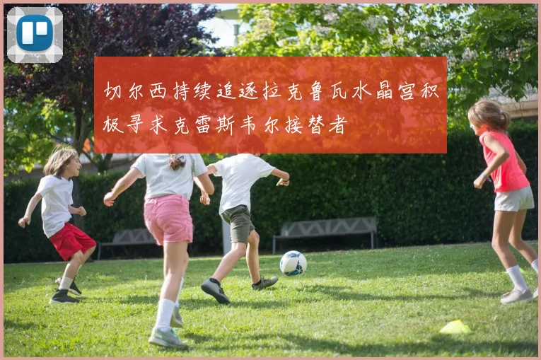 切尔西持续追逐拉克鲁瓦水晶宫积极寻求克雷斯韦尔接替者