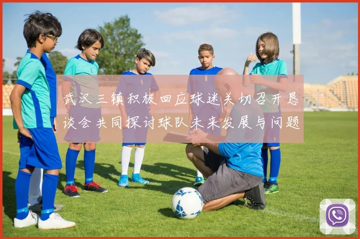 武汉三镇积极回应球迷关切召开恳谈会共同探讨球队未来发展与问题解决