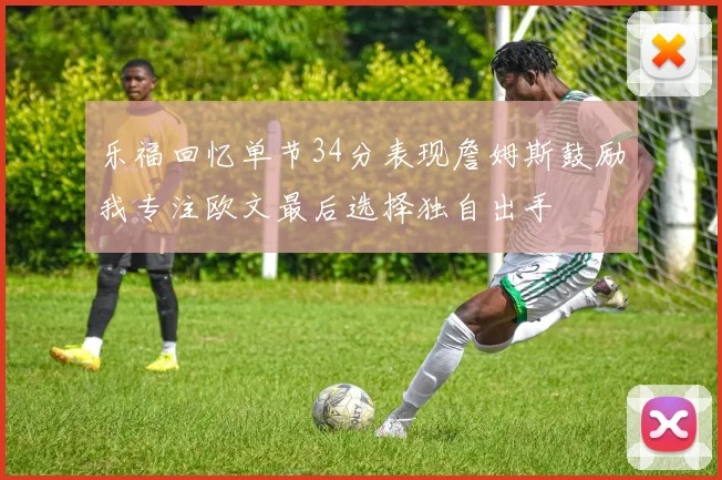 乐福回忆单节34分表现詹姆斯鼓励我专注欧文最后选择独自出手