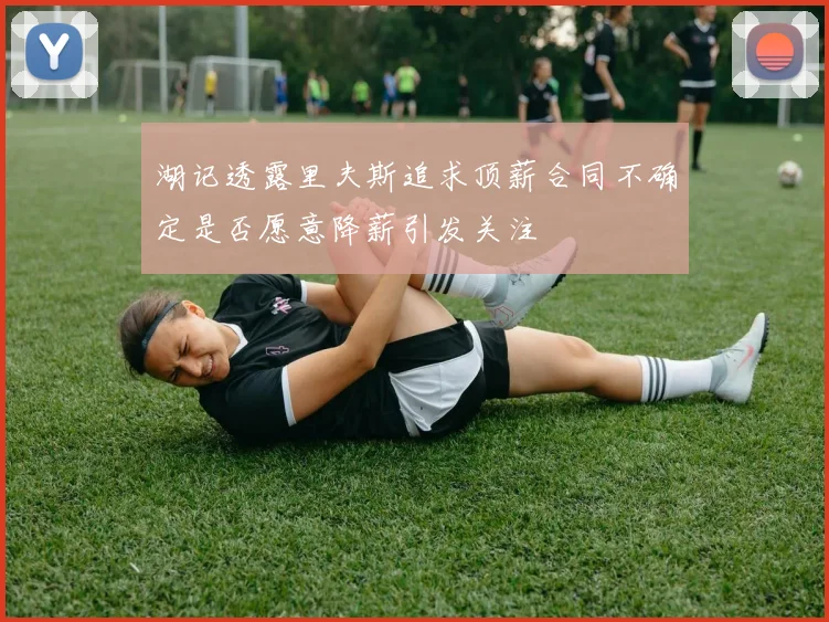 湖记透露里夫斯追求顶薪合同不确定是否愿意降薪引发关注