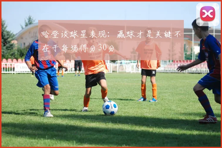 哈登谈球星表现：赢球才是关键不在于每场得分30分