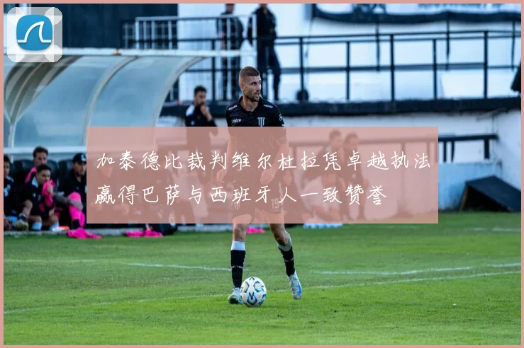 加泰德比裁判维尔杜拉凭卓越执法赢得巴萨与西班牙人一致赞誉