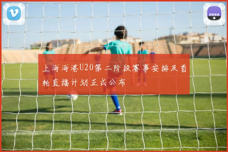 上海海港U20第二阶段赛事安排及首轮直播计划正式公布