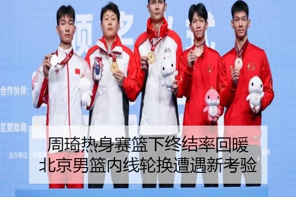 周琦热身赛篮下终结率回暖 北京男篮内线轮换遭遇新考验